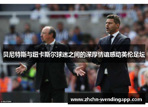 贝尼特斯与纽卡斯尔球迷之间的深厚情谊感动英伦足坛 贝尼特斯与纽卡斯尔球迷之间的深厚情谊感动英伦足坛
