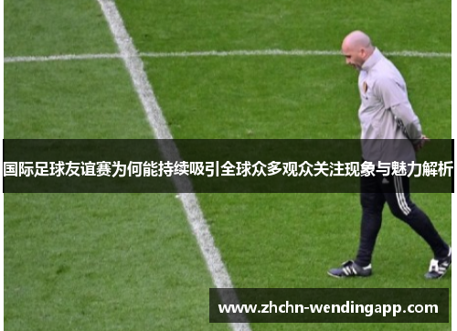 国际足球友谊赛为何能持续吸引全球众多观众关注现象与魅力解析