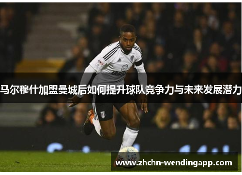马尔穆什加盟曼城后如何提升球队竞争力与未来发展潜力