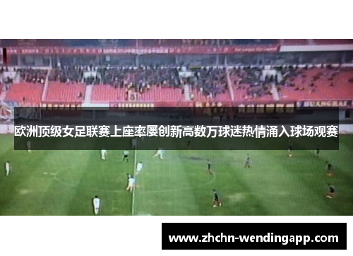 欧洲顶级女足联赛上座率屡创新高数万球迷热情涌入球场观赛