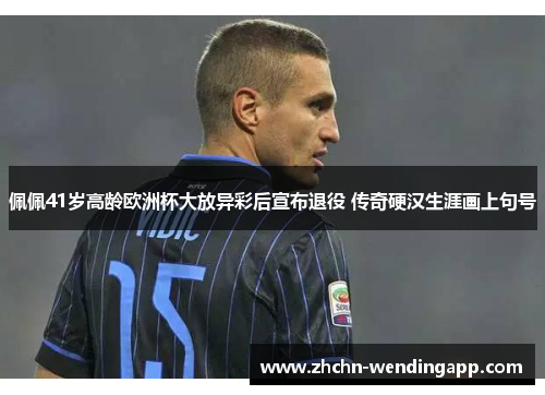 佩佩41岁高龄欧洲杯大放异彩后宣布退役 传奇硬汉生涯画上句号