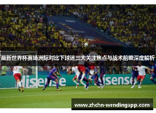 最新世界杯赛场洲际对比下球迷三大关注焦点与战术前瞻深度解析 最新世界杯赛场洲际对比下球迷三大关注焦点与战术前瞻深度解析